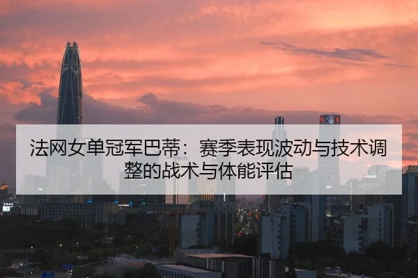 法网女单冠军巴蒂：赛季表现波动与技术调整的战术与体能评估