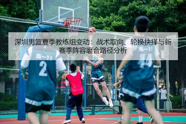 深圳男篮夏季教练组变动：战术取向、轮换抉择与新赛季阵容磨合路径分析