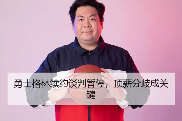 勇士格林续约谈判暂停，顶薪分歧成关键