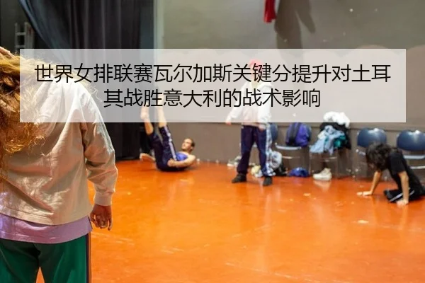 世界女排联赛瓦尔加斯关键分提升对土耳其战胜意大利的战术影响
