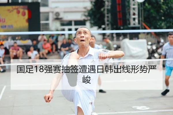 国足18强赛抽签遭遇日韩出线形势严峻